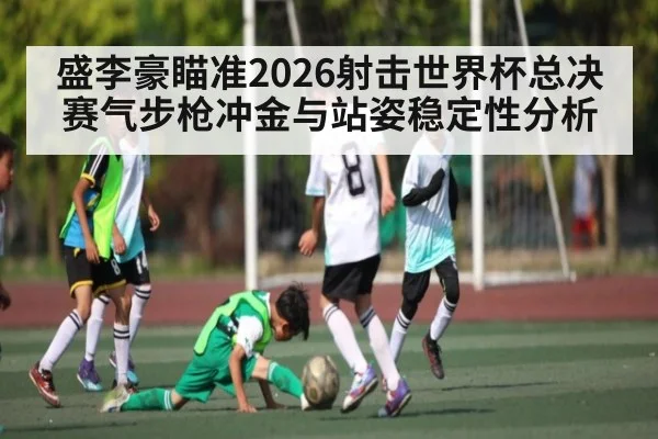 盛李豪瞄准2026射击世界杯总决赛气步枪冲金与站姿稳定性分析